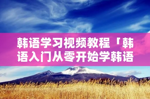 韩语学习视频教程「韩语入门从零开始学韩语视频」