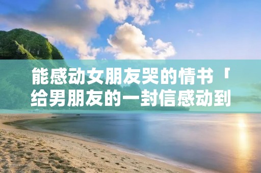 能感动女朋友哭的情书「给男朋友的一封信感动到哭」 能感动女朋友哭的情书「给男朋友的一封信感动到哭」
