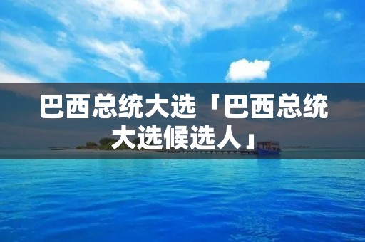 巴西总统大选「巴西总统大选候选人」