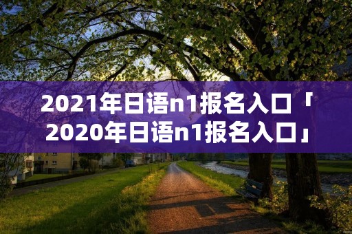 2021年日语n1报名入口「2020年日语n1报名入口」