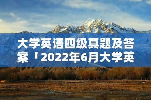 大学英语四级真题及答案「2022年6月大学英语四级真题及答案」 大学英语四级真题及答案「2022年6月大学英语四级真题及答案」