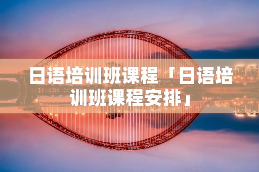 日语培训班课程「日语培训班课程安排」 日语培训班课程「日语培训班课程安排」