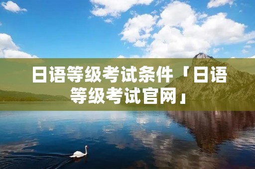 日语等级考试条件「日语等级考试官网」 日语等级考试条件「日语等级考试官网」