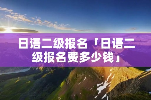 日语二级报名「日语二级报名费多少钱」