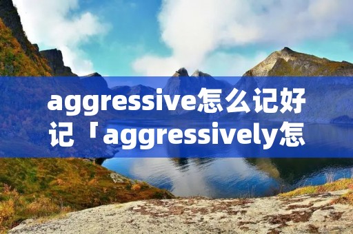 aggressive怎么记好记「aggressively怎么记」