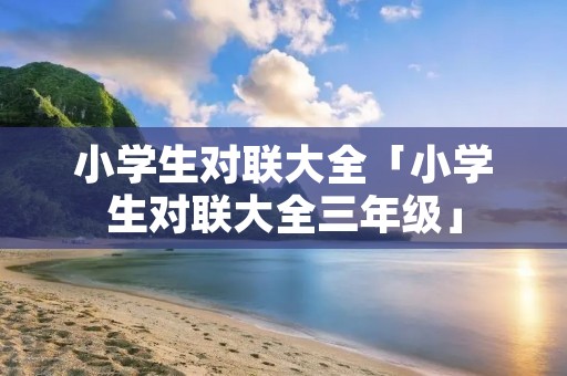 小学生对联大全「小学生对联大全三年级」