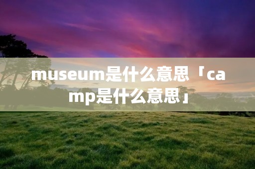 museum是什么意思「camp是什么意思」 museum是什么意思「camp是什么意思」