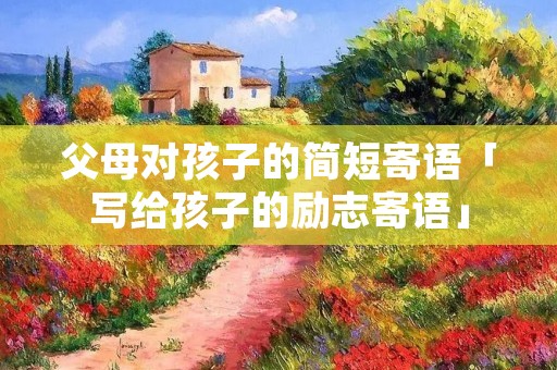 父母对孩子的简短寄语「写给孩子的励志寄语」