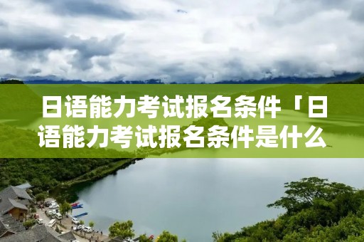 日语能力考试报名条件「日语能力考试报名条件是什么」
