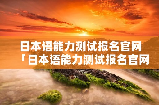 日本语能力测试报名官网「日本语能力测试报名官网2020」