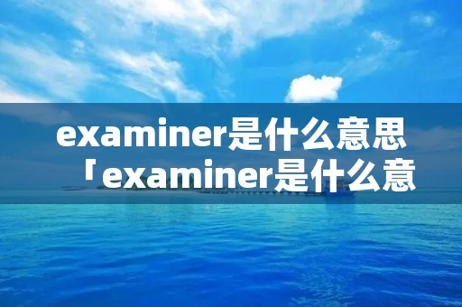 examiner是什么意思「examiner是什么意思中文翻译」