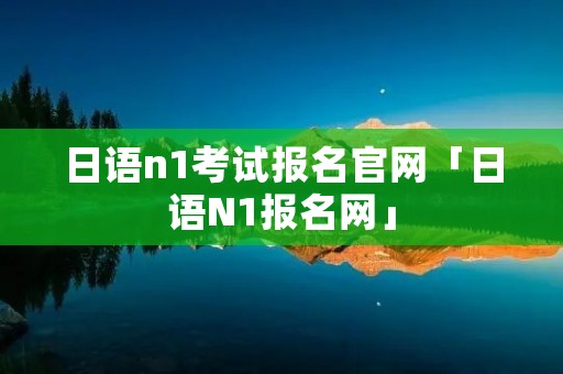 日语n1考试报名官网「日语N1报名网」