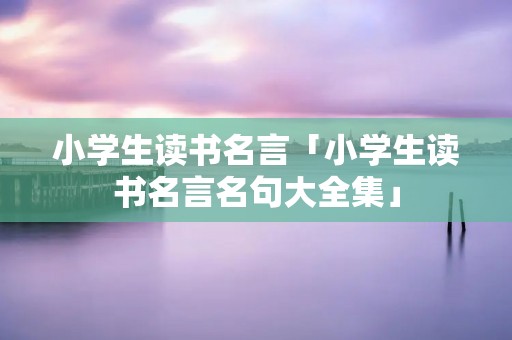 小学生读书名言「小学生读书名言名句大全集」