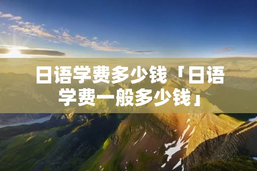日语学费多少钱「日语学费一般多少钱」
