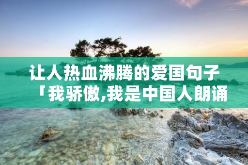 让人热血沸腾的爱国句子「我骄傲,我是中国人朗诵稿」 让人热血沸腾的爱国句子「我骄傲,我是中国人朗诵稿」