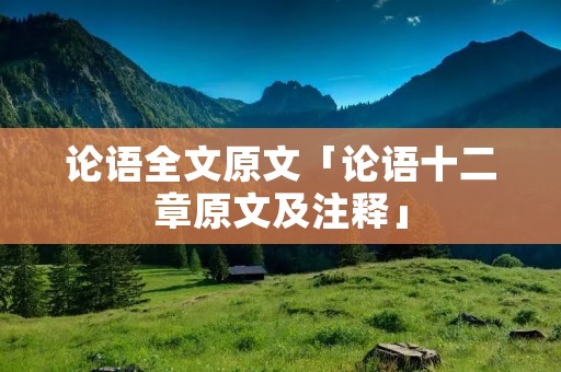 论语全文原文「论语十二章原文及注释」 论语全文原文「论语十二章原文及注释」
