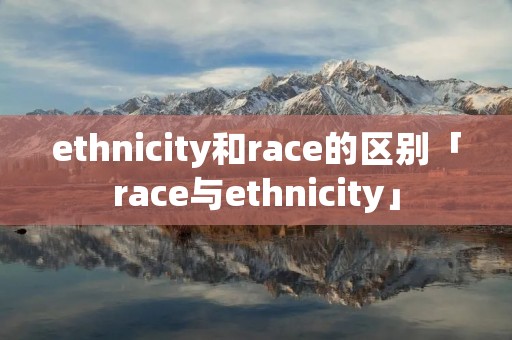 ethnicity和race的区别「race与ethnicity」