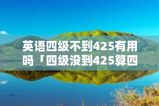 英语四级不到425有用吗「四级没到425算四级水平吗」