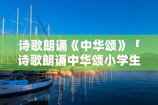 诗歌朗诵《中华颂》「诗歌朗诵中华颂小学生朗诵稿」