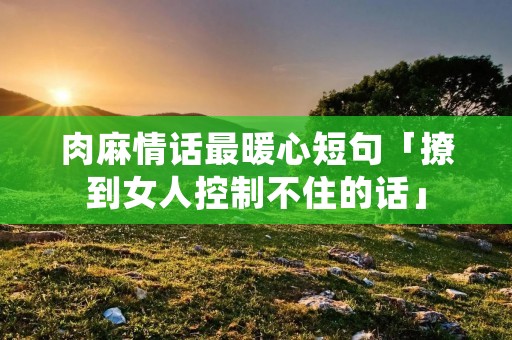 肉麻情话最暖心短句「撩到女人控制不住的话」 肉麻情话最暖心短句「撩到女人控制不住的话」