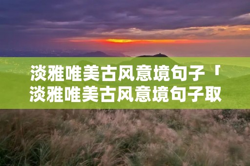淡雅唯美古风意境句子「淡雅唯美古风意境句子取名」 淡雅唯美古风意境句子「淡雅唯美古风意境句子取名」