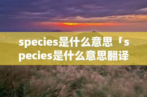 species是什么意思「species是什么意思翻译」 species是什么意思「species是什么意思翻译」
