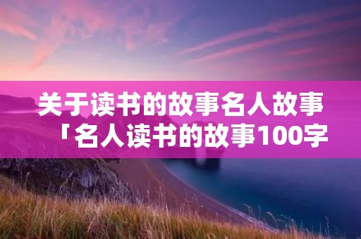 关于读书的故事名人故事「名人读书的故事100字左右」