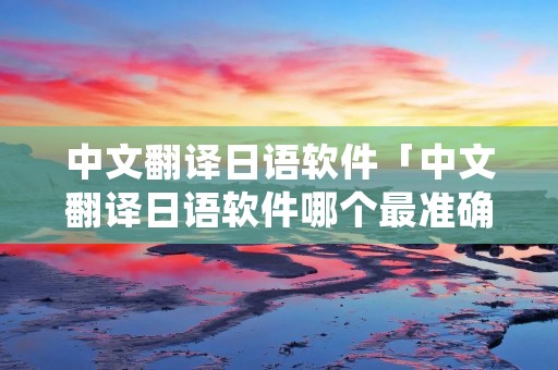 中文翻译日语软件「中文翻译日语软件哪个最准确」
