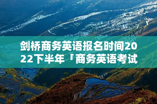 剑桥商务英语报名时间2022下半年「商务英语考试报名入口」