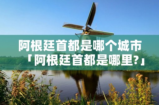 阿根廷首都是哪个城市「阿根廷首都是哪里?」 阿根廷首都是哪个城市「阿根廷首都是哪里?」