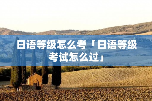 日语等级怎么考「日语等级考试怎么过」
