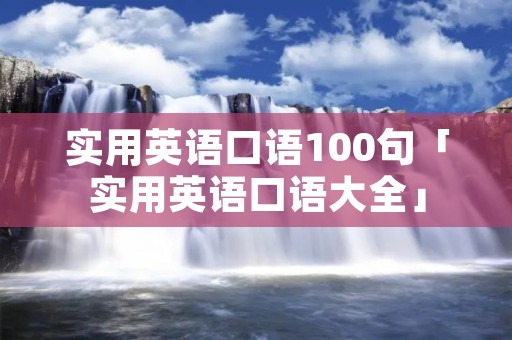 实用英语口语100句「实用英语口语大全」 实用英语口语100句「实用英语口语大全」