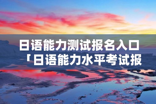 日语能力测试报名入口「日语能力水平考试报名」