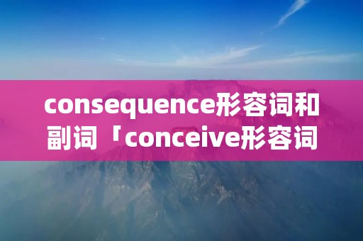 consequence形容词和副词「conceive形容词」