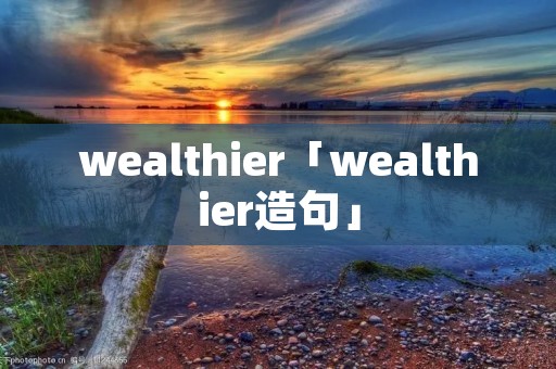 wealthier「wealthier造句」 wealthier「wealthier造句」