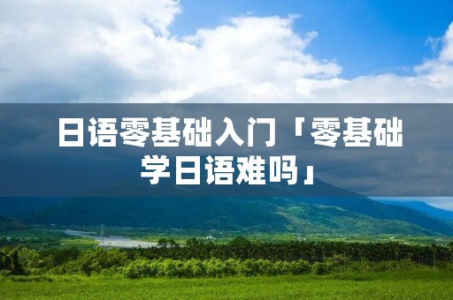 日语零基础入门「零基础学日语难吗」 日语零基础入门「零基础学日语难吗」