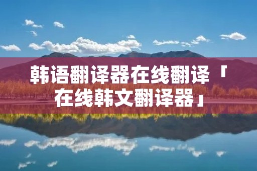 韩语翻译器在线翻译「在线韩文翻译器」
