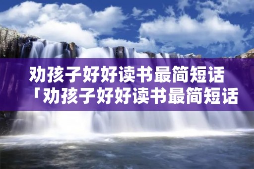劝孩子好好读书最简短话「劝孩子好好读书最简短话如何做读书卡片」