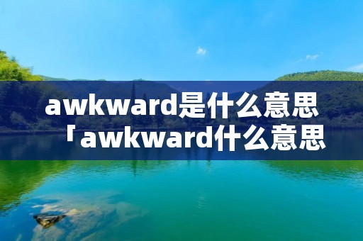 awkward是什么意思「awkward什么意思中文意思」 awkward是什么意思「awkward什么意思中文意思」