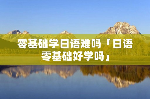 零基础学日语难吗「日语零基础好学吗」