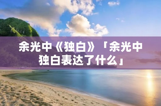 余光中《独白》「余光中独白表达了什么」