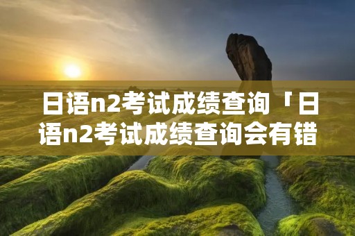 日语n2考试成绩查询「日语n2考试成绩查询会有错误吗」