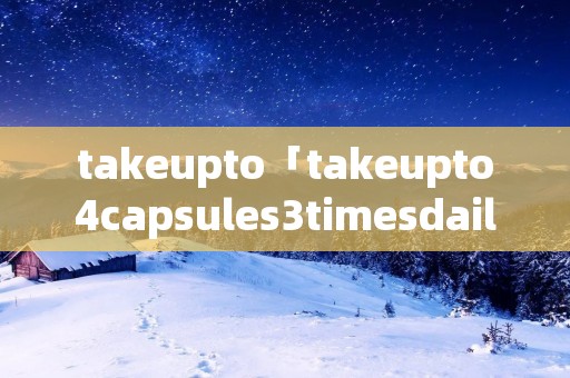 takeupto「takeupto4capsules3timesdaily」