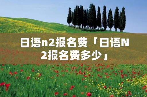 日语n2报名费「日语N2报名费多少」
