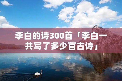 李白的诗300首「李白一共写了多少首古诗」 李白的诗300首「李白一共写了多少首古诗」