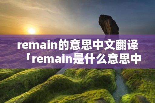 remain的意思中文翻译「remain是什么意思中文翻译」 remain的意思中文翻译「remain是什么意思中文翻译」
