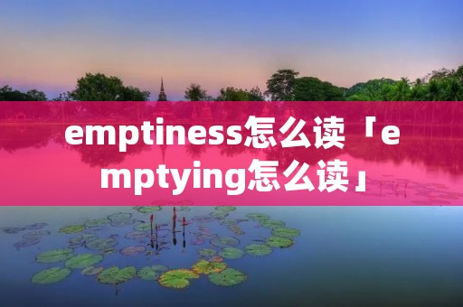 emptiness怎么读「emptying怎么读」