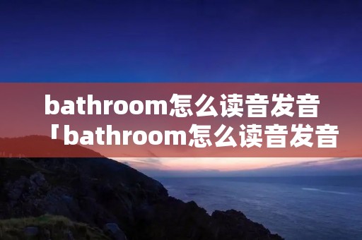 bathroom怎么读音发音「bathroom怎么读音发音怎么读」