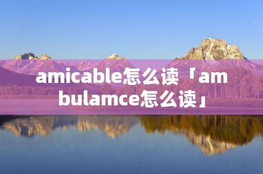 amicable怎么读「ambulamce怎么读」