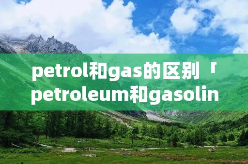 petrol和gas的区别「petroleum和gasoline的区别」